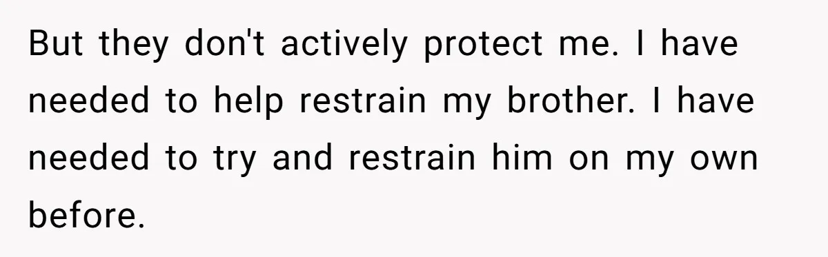 17-Year-Old Moves Out As His Parents Can't Protect Him From His 15-Year-Old Brother But they don't actively protect me. I have needed to help restrain my brother. I have needed to try and restrain him on my own before.