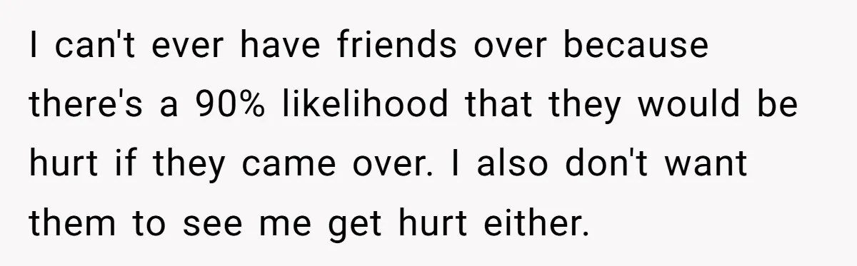 17-Year-Old Moves Out As His Parents Can't Protect Him From His 15-Year-Old Brother I can't ever have friends over because there's a 90% likelihood that they would be hurt if they came over. I also don't want them to see me get hurt...