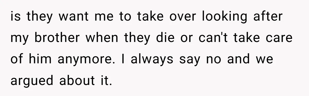 17-Year-Old Moves Out As His Parents Can't Protect Him From His 15-Year-Old Brother is they want me to take over looking after my brother when they die or can't take care of him anymore. I always say no and we argued about it.
