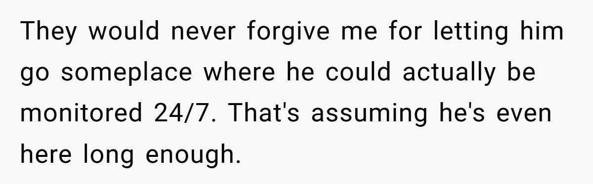 17-Year-Old Moves Out As His Parents Can't Protect Him From His 15-Year-Old Brother They would never forgive me for letting him go someplace where he could actually be monitored 24/7. That's assuming he's even here long enough.
