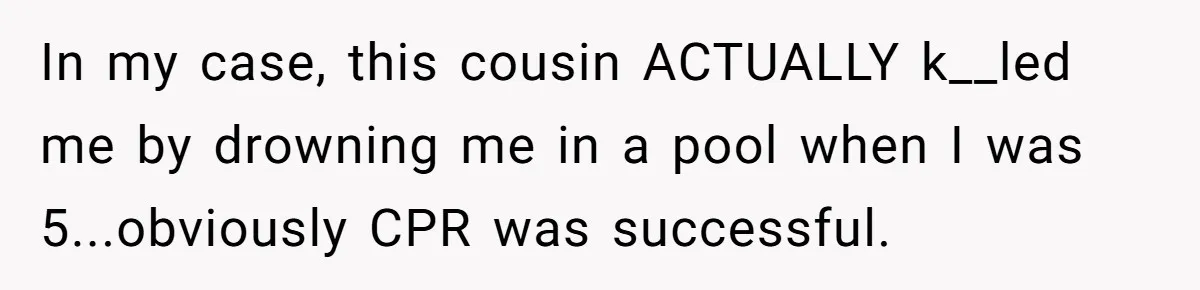 17-Year-Old Moves Out As His Parents Can't Protect Him From His 15-Year-Old Brother In my case, this cousin ACTUALLY k__led me by drowning me in a pool when I was 5...obviously CPR was successful.