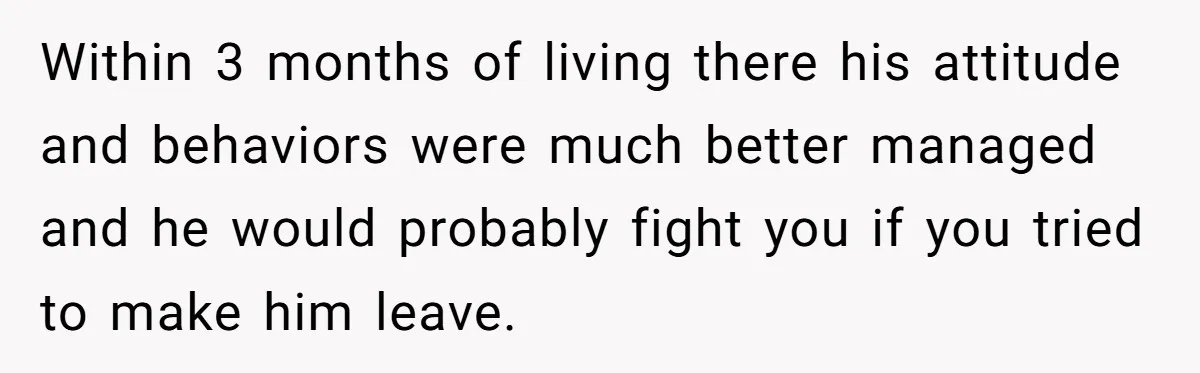 17-Year-Old Moves Out As His Parents Can't Protect Him From His 15-Year-Old Brother Within 3 months of living there his attitude and behaviors were much better managed and he would probably fight you if you tried to make him leave.