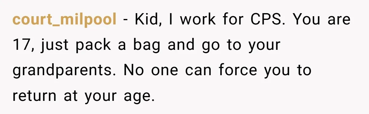 17-Year-Old Moves Out As His Parents Can't Protect Him From His 15-Year-Old Brother court_milpool − Kid, I work for CPS. You are 17, just pack a bag and go to your grandparents. No one can force you to return at your age.