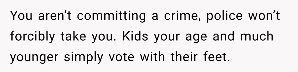 17-Year-Old Moves Out As His Parents Can't Protect Him From His 15-Year-Old Brother You aren’t committing a crime, police won’t forcibly take you. Kids your age and much younger simply vote with their feet.