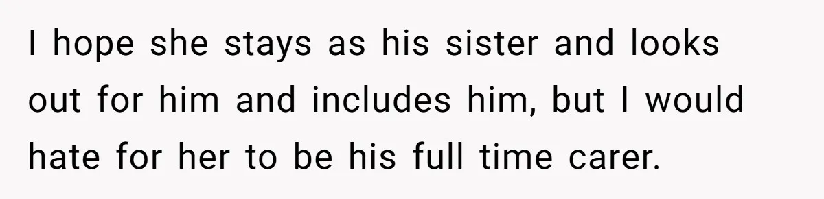 17-Year-Old Moves Out As His Parents Can't Protect Him From His 15-Year-Old Brother I hope she stays as his sister and looks out for him and includes him, but I would hate for her to be his full time carer.