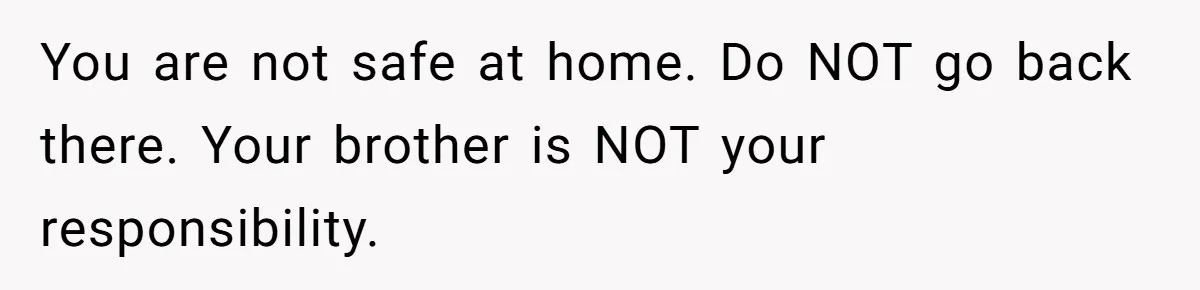 17-Year-Old Moves Out As His Parents Can't Protect Him From His 15-Year-Old Brother You are not safe at home. Do NOT go back there. Your brother is NOT your responsibility.