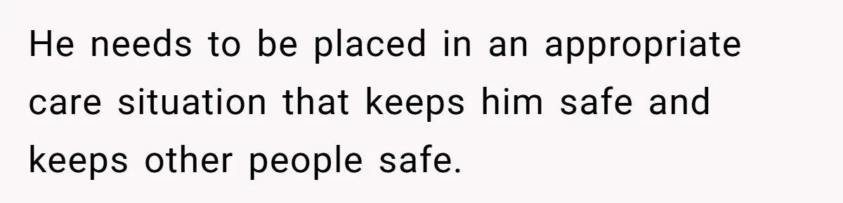 17-Year-Old Moves Out As His Parents Can't Protect Him From His 15-Year-Old Brother He needs to be placed in an appropriate care situation that keeps him safe and keeps other people safe.