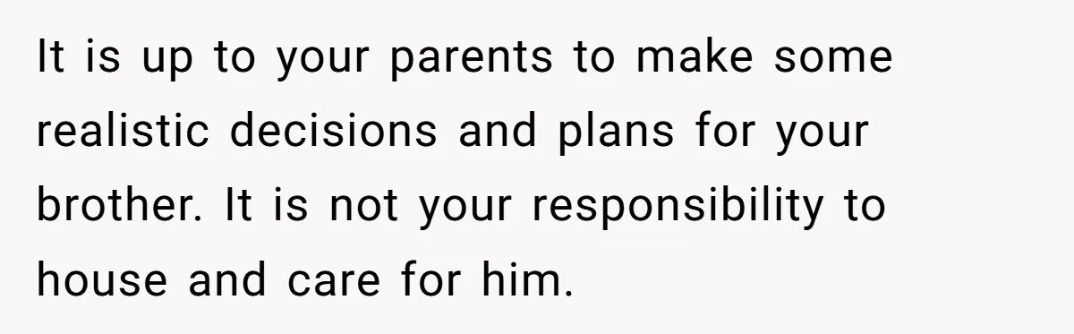 17-Year-Old Moves Out As His Parents Can't Protect Him From His 15-Year-Old Brother It is up to your parents to make some realistic decisions and plans for your brother. It is not your responsibility to house and care for him.