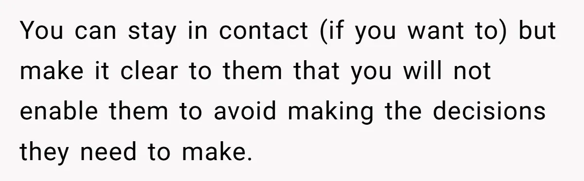 17-Year-Old Moves Out As His Parents Can't Protect Him From His 15-Year-Old Brother You can stay in contact (if you want to) but make it clear to them that you will not enable them to avoid making the decisions they need to make.
