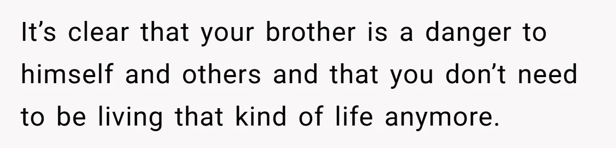 17-Year-Old Moves Out As His Parents Can't Protect Him From His 15-Year-Old Brother It’s clear that your brother is a danger to himself and others and that you don’t need to be living that kind of life anymore.