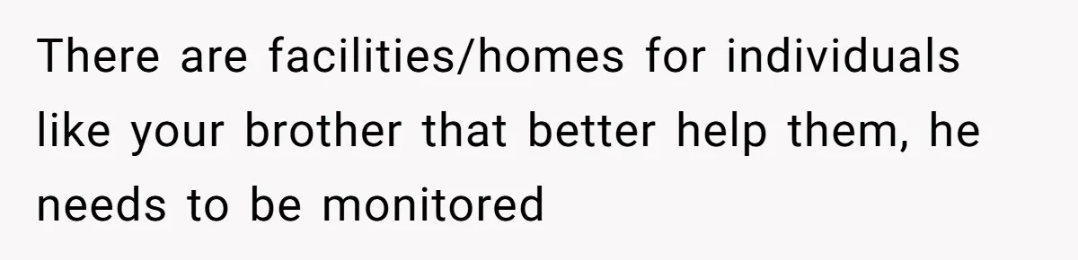 17-Year-Old Moves Out As His Parents Can't Protect Him From His 15-Year-Old Brother There are facilities/homes for individuals like your brother that better help them, he needs to be monitored