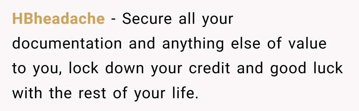 17-Year-Old Moves Out As His Parents Can't Protect Him From His 15-Year-Old Brother HBheadache − Secure all your documentation and anything else of value to you, lock down your credit and good luck with the rest of your life.