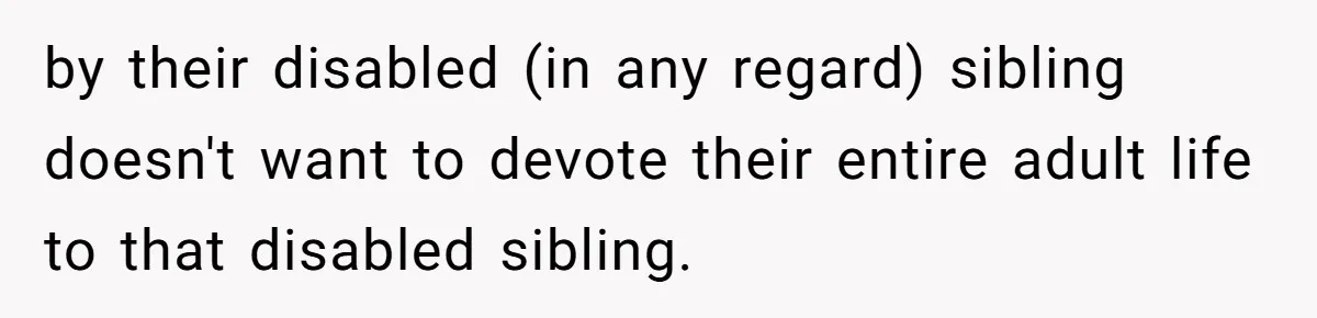 17-Year-Old Moves Out As His Parents Can't Protect Him From His 15-Year-Old Brother by their disabled (in any regard) sibling doesn't want to devote their entire adult life to that disabled sibling.