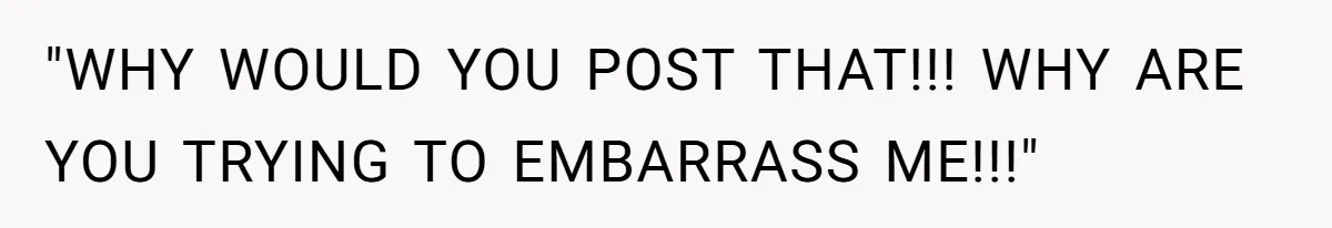 "WHY WOULD YOU POST THAT!!! WHY ARE YOU TRYING TO EMBARRASS ME!!!"