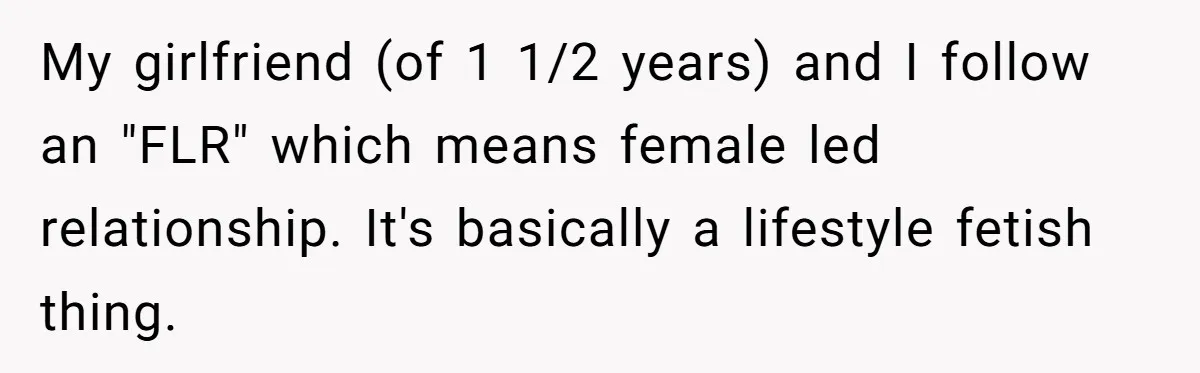 Submissive Partner Realizes His Girlfriend Doesn’t Love Him, Just Wants A Servant My girlfriend (of 1 1/2 years) and I follow an "FLR" which means female led relationship. It's basically a lifestyle fetish thing.