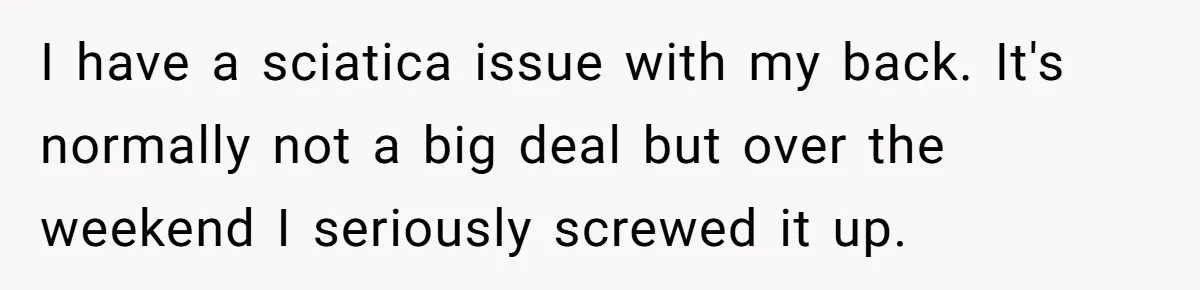 Submissive Partner Realizes His Girlfriend Doesn’t Love Him, Just Wants A Servant I have a sciatica issue with my back. It's normally not a big deal but over the weekend I seriously screwed it up.