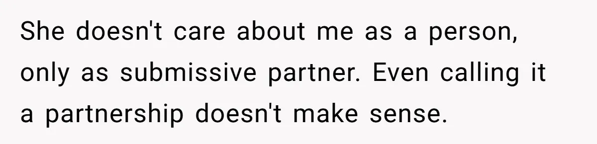 Submissive Partner Realizes His Girlfriend Doesn’t Love Him, Just Wants A Servant She doesn't care about me as a person, only as submissive partner. Even calling it a partnership doesn't make sense.