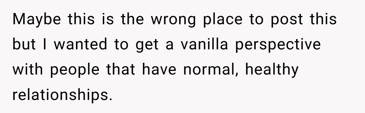 Submissive Partner Realizes His Girlfriend Doesn’t Love Him, Just Wants A Servant Maybe this is the wrong place to post this but I wanted to get a vanilla perspective with people that have normal, healthy relationships.
