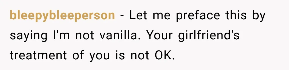 Submissive Partner Realizes His Girlfriend Doesn’t Love Him, Just Wants A Servant bleepybleeperson − Let me preface this by saying I'm not vanilla. Your girlfriend's treatment of you is not OK.