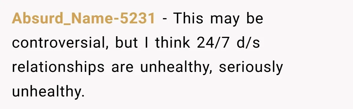 Submissive Partner Realizes His Girlfriend Doesn’t Love Him, Just Wants A Servant Absurd_Name-5231 − This may be controversial, but I think 24/7 d/s relationships are unhealthy, seriously unhealthy.