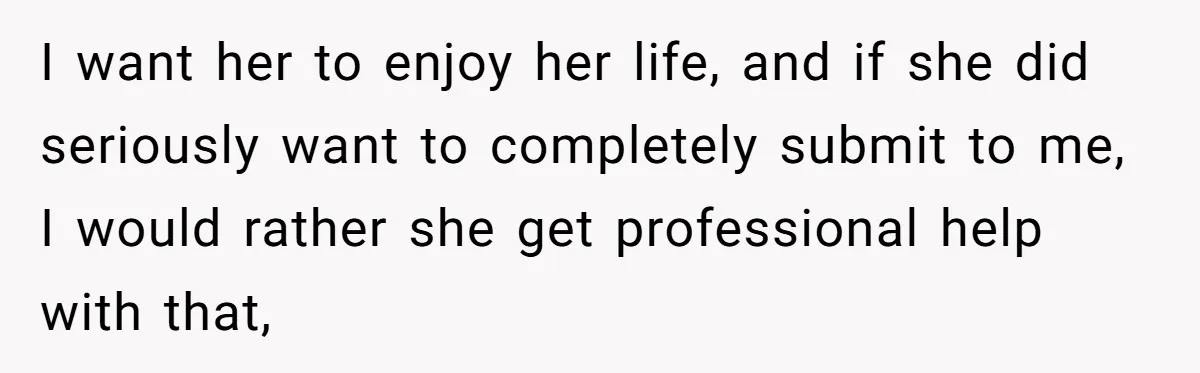 Submissive Partner Realizes His Girlfriend Doesn’t Love Him, Just Wants A Servant I want her to enjoy her life, and if she did seriously want to completely submit to me, I would rather she get professional help with that,