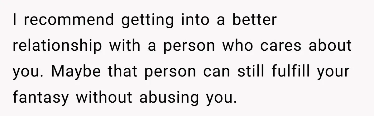 Submissive Partner Realizes His Girlfriend Doesn’t Love Him, Just Wants A Servant I recommend getting into a better relationship with a person who cares about you. Maybe that person can still fulfill your fantasy without abusing you.