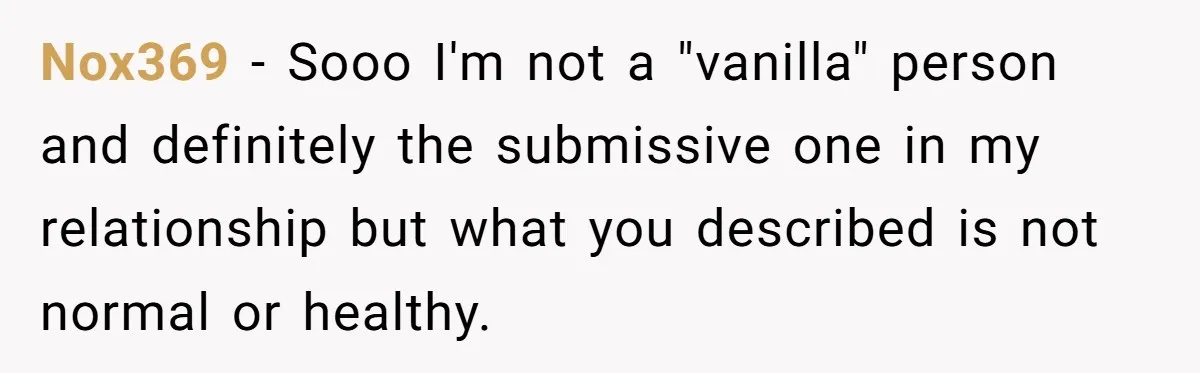 Submissive Partner Realizes His Girlfriend Doesn’t Love Him, Just Wants A Servant Nox369 − Sooo I'm not a "vanilla" person and definitely the submissive one in my relationship but what you described is not normal or healthy.