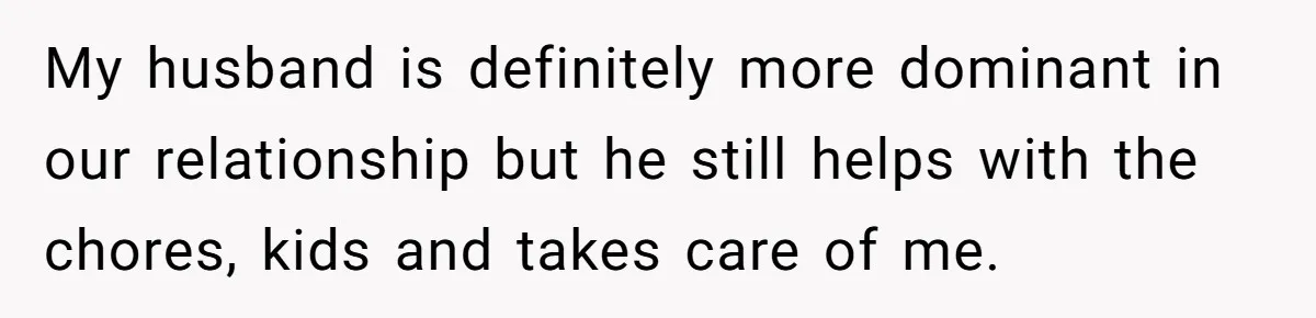 Submissive Partner Realizes His Girlfriend Doesn’t Love Him, Just Wants A Servant My husband is definitely more dominant in our relationship but he still helps with the chores, kids and takes care of me.