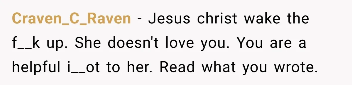 Submissive Partner Realizes His Girlfriend Doesn’t Love Him, Just Wants A Servant Craven_C_Raven − Jesus christ wake the f__k up. She doesn't love you. You are a helpful i__ot to her. Read what you wrote.