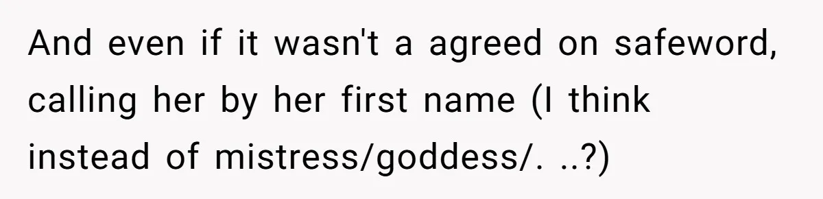 Submissive Partner Realizes His Girlfriend Doesn’t Love Him, Just Wants A Servant And even if it wasn't a agreed on safeword, calling her by her first name (I think instead of mistress/goddess/. ..?)