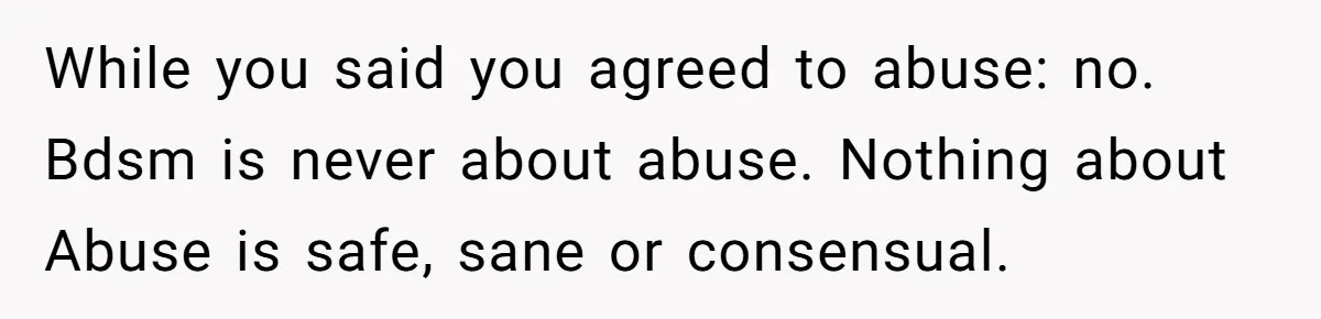 Submissive Partner Realizes His Girlfriend Doesn’t Love Him, Just Wants A Servant While you said you agreed to abuse: no. Bdsm is never about abuse. Nothing about Abuse is safe, sane or consensual.