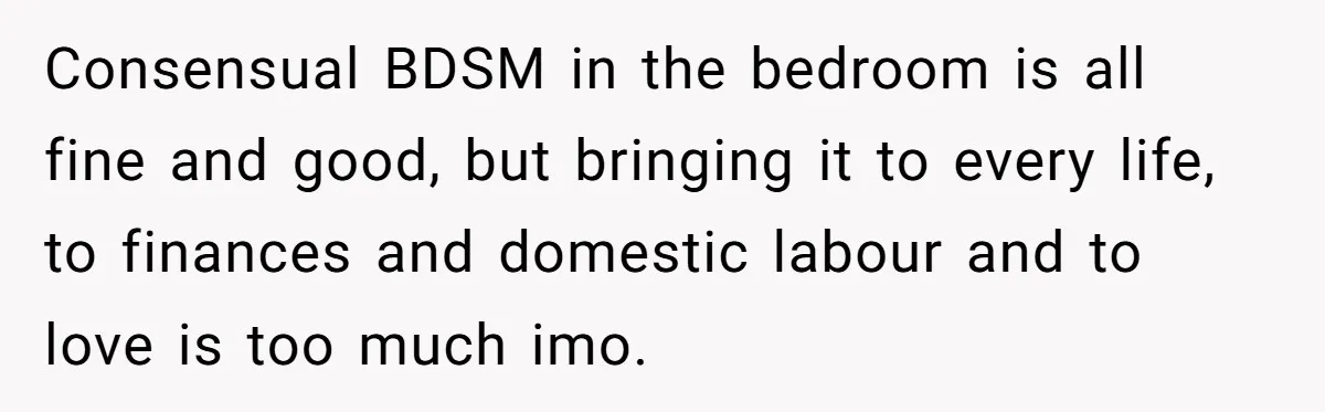 Submissive Partner Realizes His Girlfriend Doesn’t Love Him, Just Wants A Servant Consensual BDSM in the bedroom is all fine and good, but bringing it to every life, to finances and domestic labour and to love is too much imo.