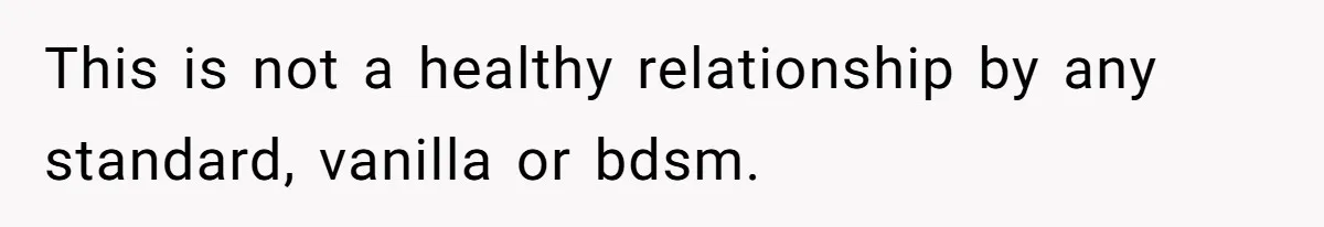 Submissive Partner Realizes His Girlfriend Doesn’t Love Him, Just Wants A Servant This is not a healthy relationship by any standard, vanilla or bdsm.