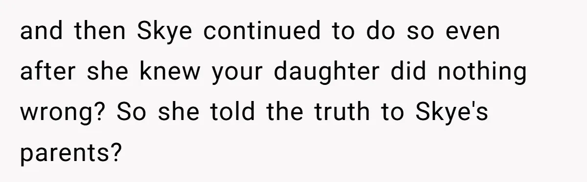 and then Skye continued to do so even after she knew your daughter did nothing wrong? So she told the truth to Skye's parents?