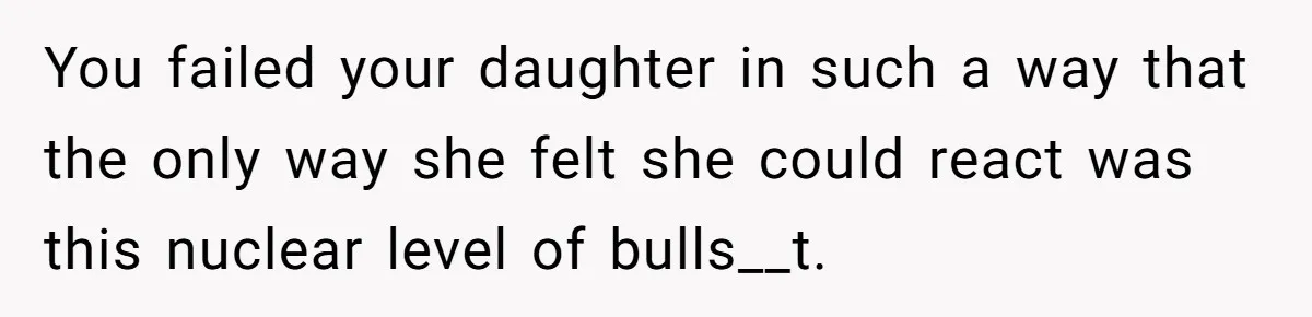 You failed your daughter in such a way that the only way she felt she could react was this nuclear level of bulls__t.