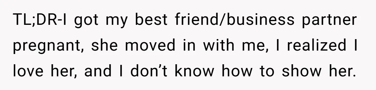 After A Drunken Night, She’s Pregnant, Now He Wants To Take Their Relationship To The Next Level TL;DR-I got my best friend/business partner pregnant, she moved in with me, I realized I love her, and I don’t know how to show her.