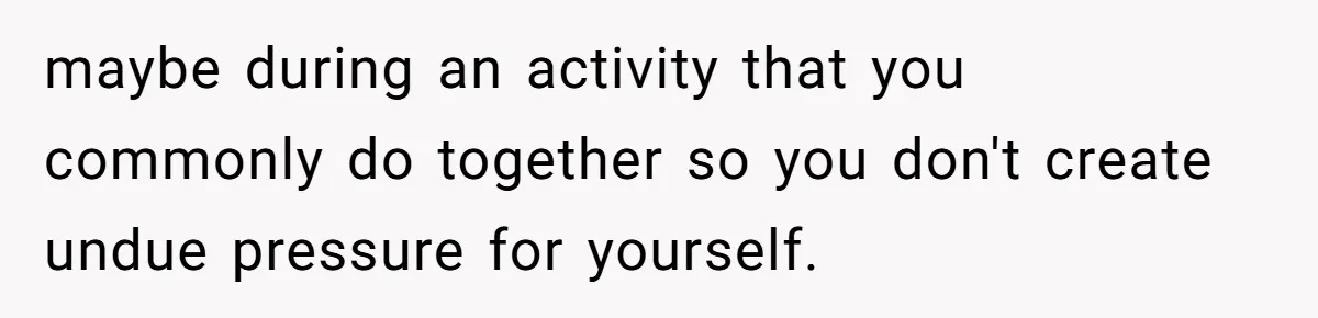 After A Drunken Night, She’s Pregnant, Now He Wants To Take Their Relationship To The Next Level maybe during an activity that you commonly do together so you don't create undue pressure for yourself.