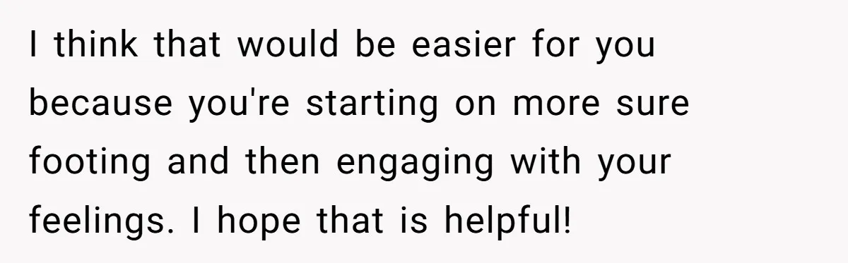 After A Drunken Night, She’s Pregnant, Now He Wants To Take Their Relationship To The Next Level I think that would be easier for you because you're starting on more sure footing and then engaging with your feelings. I hope that is helpful!