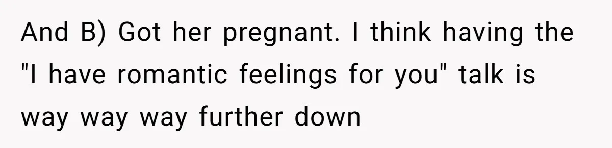 After A Drunken Night, She’s Pregnant, Now He Wants To Take Their Relationship To The Next Level And B) Got her pregnant. I think having the "I have romantic feelings for you" talk is way way way further down