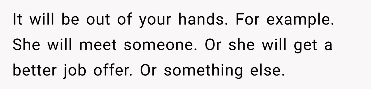 After A Drunken Night, She’s Pregnant, Now He Wants To Take Their Relationship To The Next Level It will be out of your hands. For example. She will meet someone. Or she will get a better job offer. Or something else.