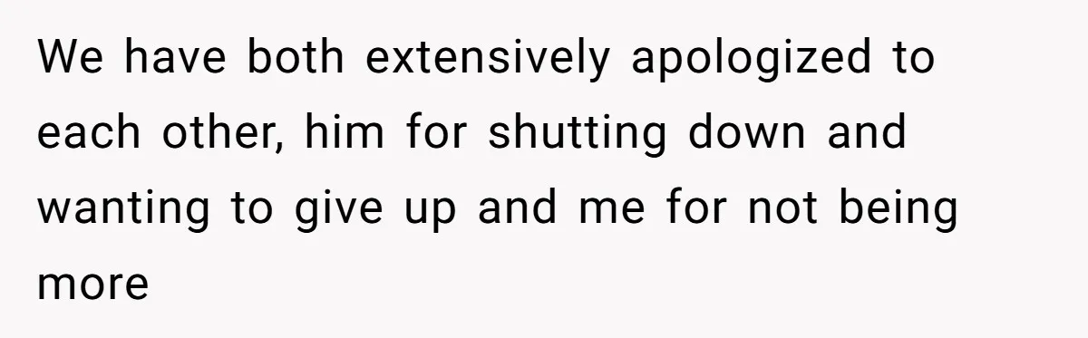We have both extensively apologized to each other, him for shutting down and wanting to give up and me for not being more