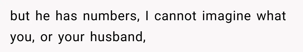 but he has numbers, I cannot imagine what you, or your husband,