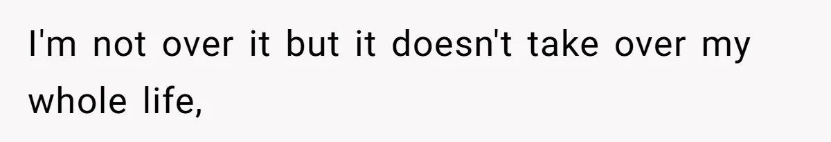 I'm not over it but it doesn't take over my whole life,
