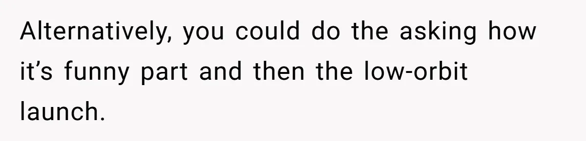 Alternatively, you could do the asking how it’s funny part and then the low-orbit launch.
