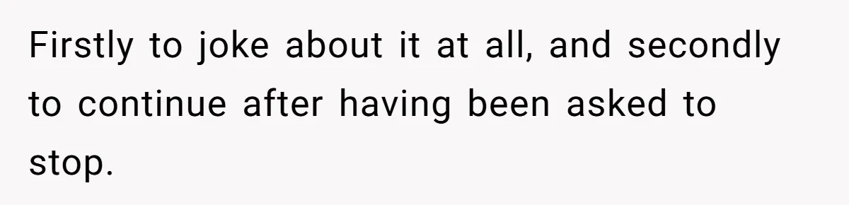 Firstly to joke about it at all, and secondly to continue after having been asked to stop.