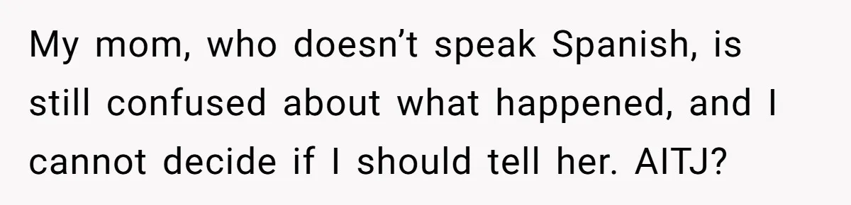 Woman Finally Speaks Up In Spanish After Her Brother’s Girlfriend’s Mother Critiques Everything About Her Family My mom, who doesn’t speak Spanish, is still confused about what happened, and I cannot decide if I should tell her. AITJ?
