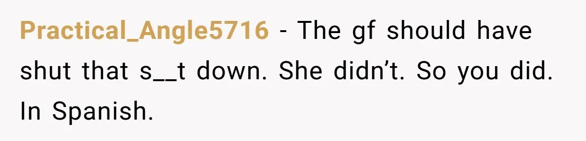 Woman Finally Speaks Up In Spanish After Her Brother’s Girlfriend’s Mother Critiques Everything About Her Family Practical_Angle5716 − The gf should have shut that s__t down. She didn’t. So you did. In Spanish.