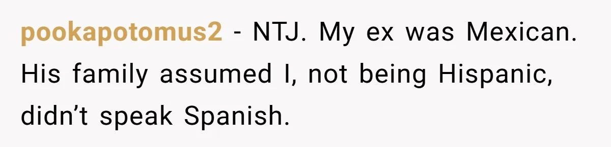 Woman Finally Speaks Up In Spanish After Her Brother’s Girlfriend’s Mother Critiques Everything About Her Family pookapotomus2 − NTJ. My ex was Mexican. His family assumed I, not being Hispanic, didn’t speak Spanish.