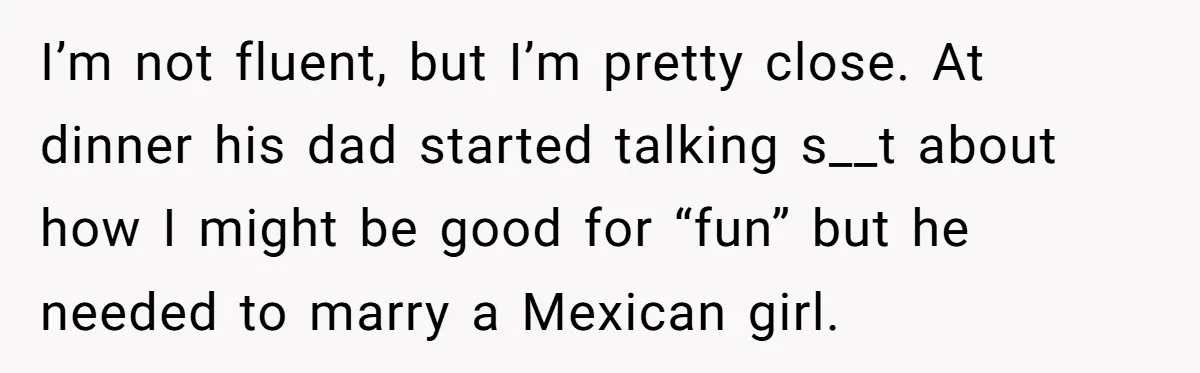 Woman Finally Speaks Up In Spanish After Her Brother’s Girlfriend’s Mother Critiques Everything About Her Family I’m not fluent, but I’m pretty close. At dinner his dad started talking s__t about how I might be good for “fun” but he needed to marry a Mexican girl.