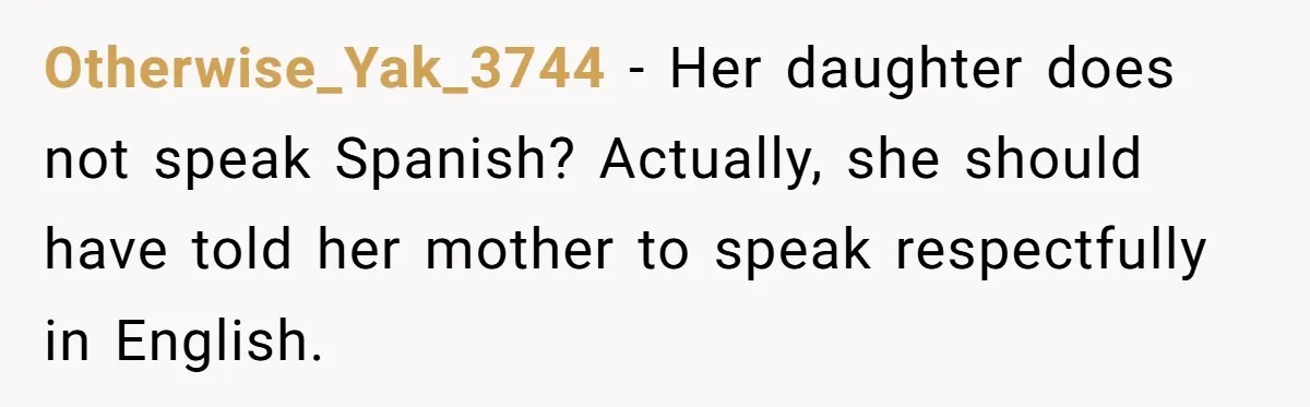 Woman Finally Speaks Up In Spanish After Her Brother’s Girlfriend’s Mother Critiques Everything About Her Family Otherwise_Yak_3744 − Her daughter does not speak Spanish? Actually, she should have told her mother to speak respectfully in English.